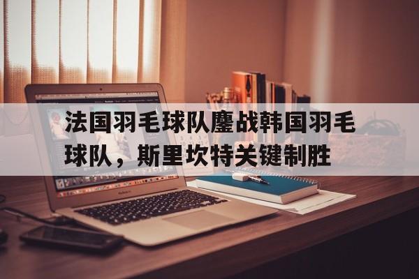 关于法国羽毛球队鏖战韩国羽毛球队,斯里坎特关键制胜的信息 关于法国羽毛球队鏖战韩国羽毛球队,斯里坎特关键制胜的信息