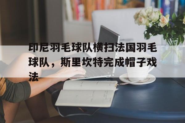 印尼羽毛球队横扫法国羽毛球队,斯里坎特完成帽子戏法的简单介绍 印尼羽毛球队横扫法国羽毛球队,斯里坎特完成帽子戏法的简单介绍
